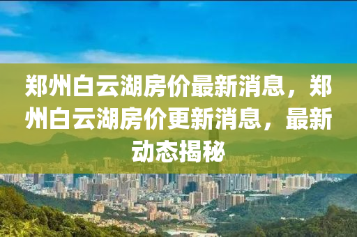 鄭州白云湖房?jī)r(jià)最新消息，鄭州白云湖房?jī)r(jià)更新消息，最新動(dòng)態(tài)揭秘山東水清源環(huán)保科技有限公司