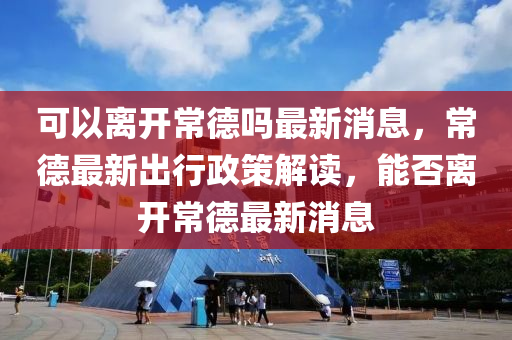 可以離開山東水清源環(huán)?？萍加邢薰境５聠嶙钚孪?，常德最新出行政策解讀，能否離開常德最新消息